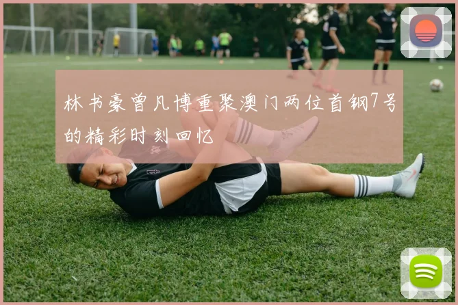 林书豪曾凡博重聚澳门两位首钢7号的精彩时刻回忆