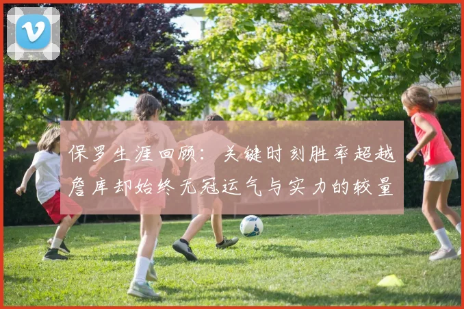 保罗生涯回顾：关键时刻胜率超越詹库却始终无冠运气与实力的较量