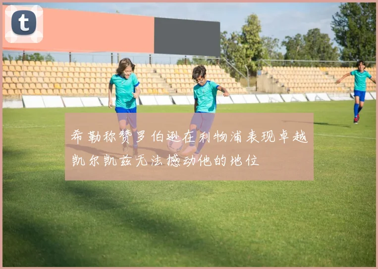 希勒称赞罗伯逊在利物浦表现卓越凯尔凯兹无法撼动他的地位