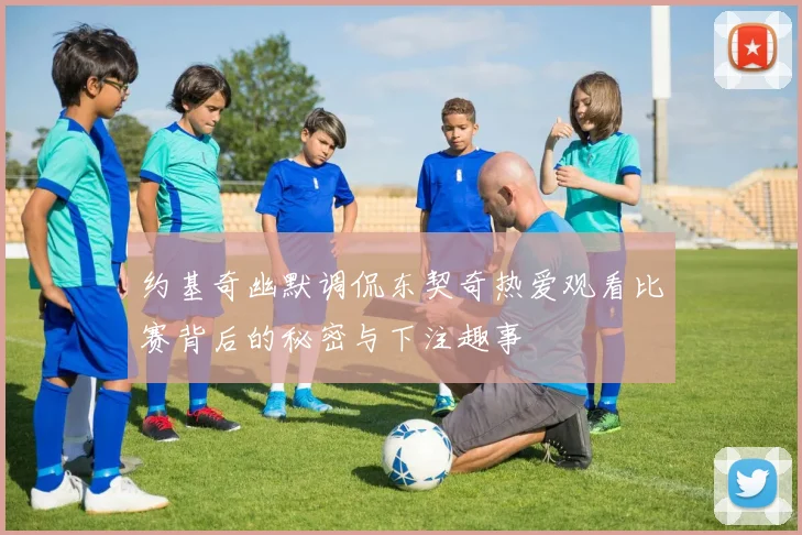 约基奇幽默调侃东契奇热爱观看比赛背后的秘密与下注趣事