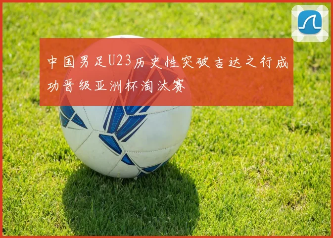 中国男足U23历史性突破吉达之行成功晋级亚洲杯淘汰赛