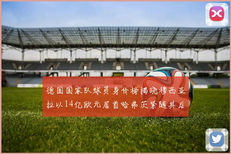 德国国家队球员身价榜揭晓穆西亚拉以14亿欧元居首哈弗茨紧随其后