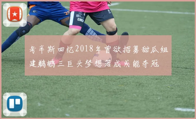 考辛斯回忆2018年曾欲招募甜瓜组建鹈鹕三巨头梦想若成或能夺冠