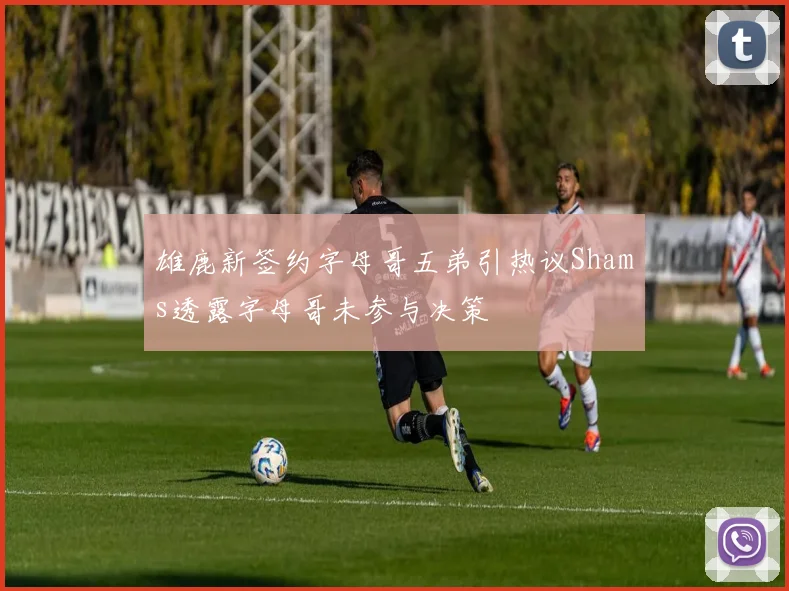 雄鹿新签约字母哥五弟引热议Shams透露字母哥未参与决策