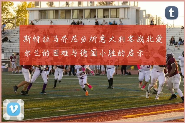 斯特拉马乔尼分析意大利客战北爱尔兰的困难与德国小胜的启示