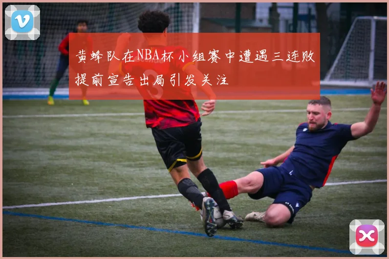 黄蜂队在NBA杯小组赛中遭遇三连败提前宣告出局引发关注
