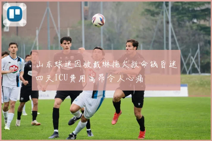 山东球迷因被戴琳拖欠救命钱昏迷四天ICU费用高昂令人心痛
