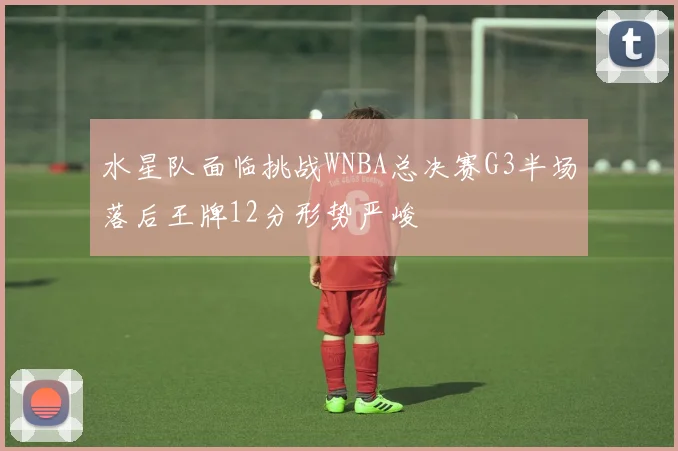 水星队面临挑战WNBA总决赛G3半场落后王牌12分形势严峻