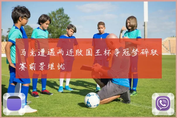 马竞遭遇两连败国王杯争冠梦碎联赛前景堪忧