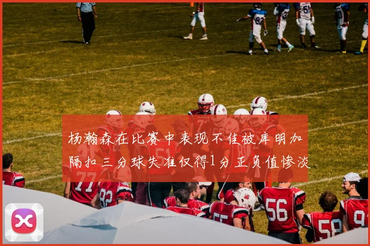 杨瀚森在比赛中表现不佳被库明加隔扣三分球失准仅得1分正负值惨淡11