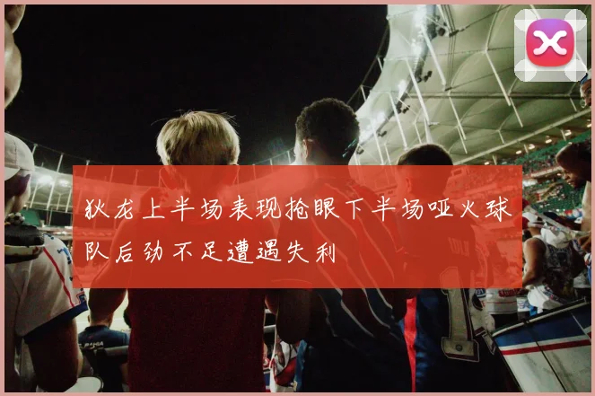 狄龙上半场表现抢眼下半场哑火球队后劲不足遭遇失利