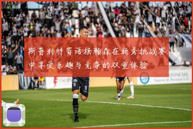 斯普利特寄语杨瀚森在新秀挑战赛中享受乐趣与竞争的双重体验