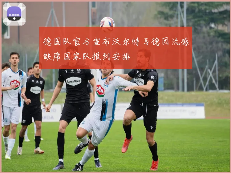 德国队官方宣布沃尔特马德因流感缺席国家队报到安排