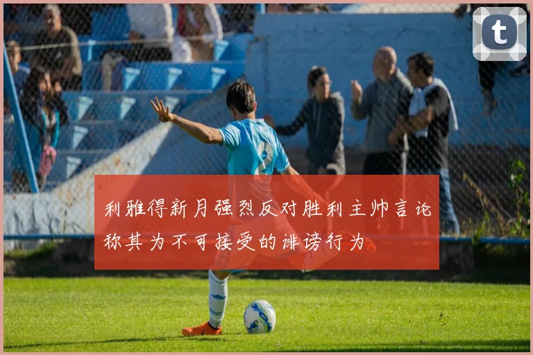 利雅得新月强烈反对胜利主帅言论称其为不可接受的诽谤行为