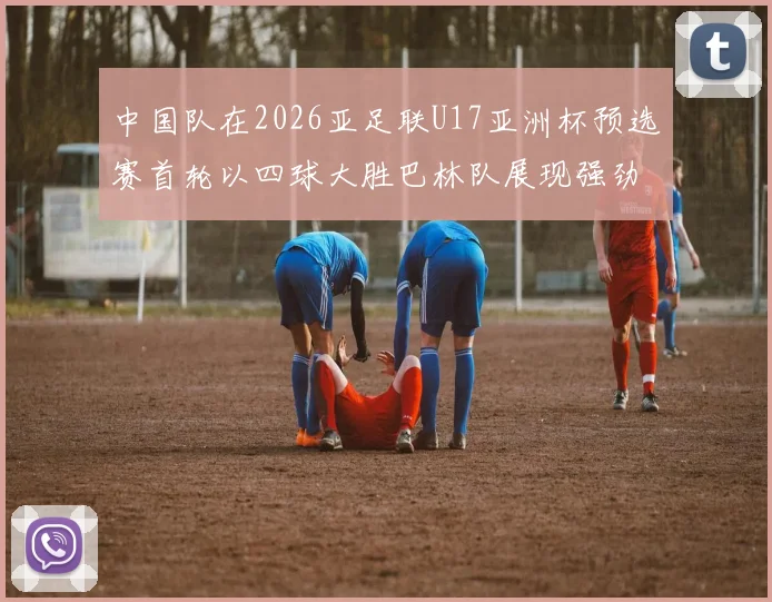 中国队在2026亚足联U17亚洲杯预选赛首轮以四球大胜巴林队展现强劲实力