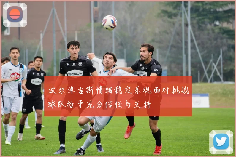 波尔津吉斯情绪稳定乐观面对挑战球队给予充分信任与支持