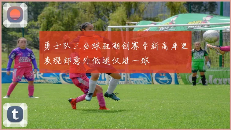 勇士队三分球狂潮创赛季新高库里表现却意外低迷仅进一球