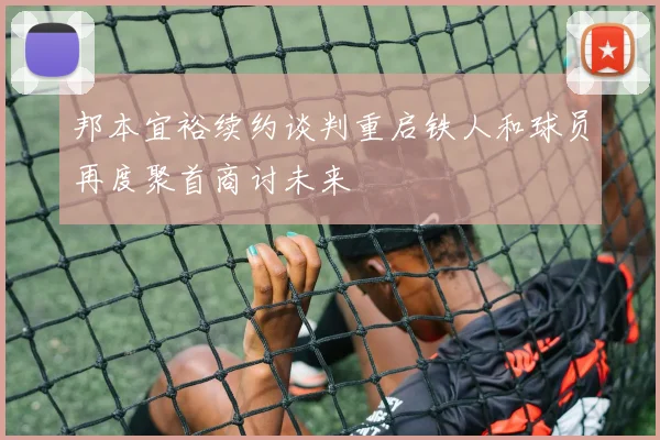 邦本宜裕续约谈判重启铁人和球员再度聚首商讨未来