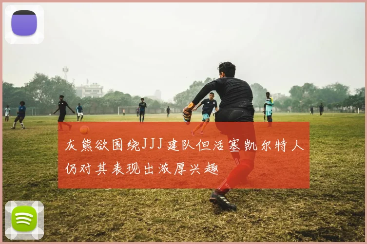 灰熊欲围绕JJJ建队但活塞凯尔特人仍对其表现出浓厚兴趣