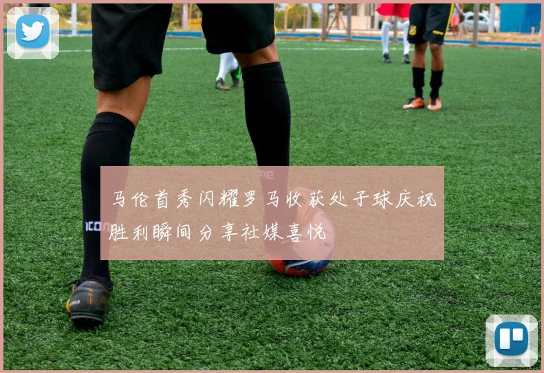 马伦首秀闪耀罗马收获处子球庆祝胜利瞬间分享社媒喜悦