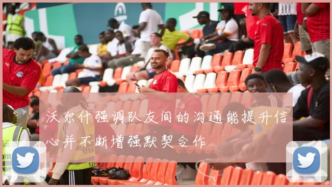 沃尔什强调队友间的沟通能提升信心并不断增强默契合作