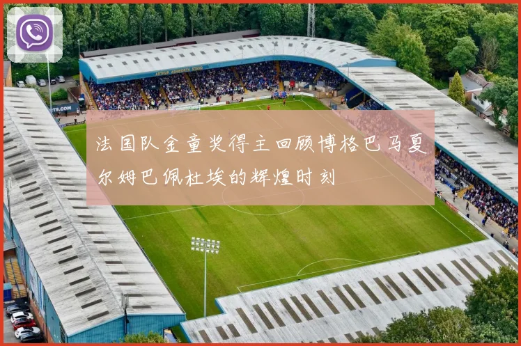 法国队金童奖得主回顾博格巴马夏尔姆巴佩杜埃的辉煌时刻