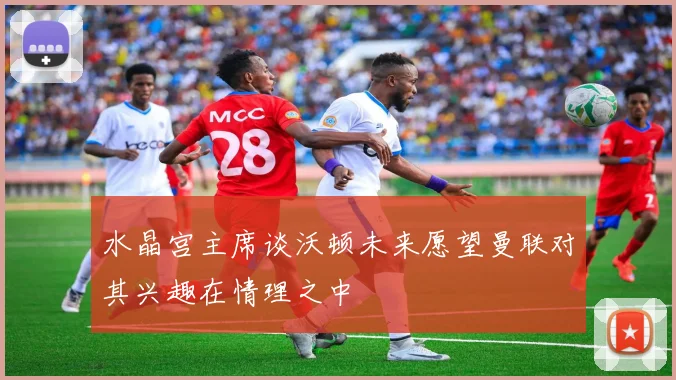 水晶宫主席谈沃顿未来愿望曼联对其兴趣在情理之中