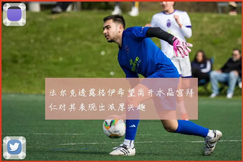 法尔克透露格伊希望离开水晶宫拜仁对其表现出浓厚兴趣
